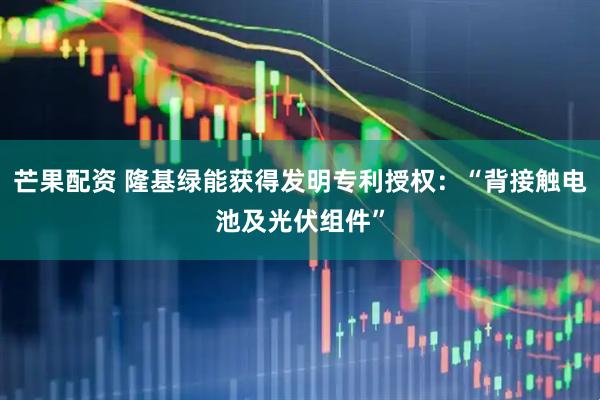 芒果配资 隆基绿能获得发明专利授权：“背接触电池及光伏组件”