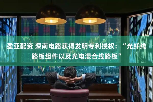盈亚配资 深南电路获得发明专利授权：“光纤线路板组件以及光电混合线路板”