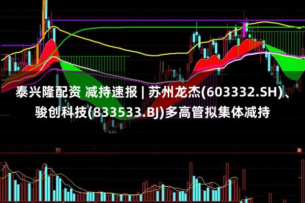 泰兴隆配资 减持速报 | 苏州龙杰(603332.SH)、骏创科技(833533.BJ)多高管拟集体减持