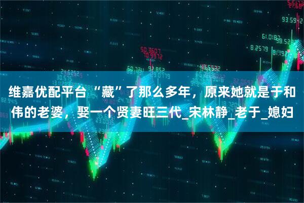 维嘉优配平台 “藏”了那么多年，原来她就是于和伟的老婆，娶一个贤妻旺三代_宋林静_老于_媳妇