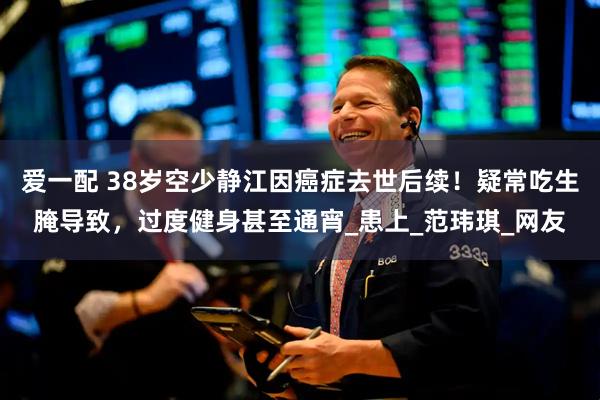 爱一配 38岁空少静江因癌症去世后续！疑常吃生腌导致，过度健身甚至通宵_患上_范玮琪_网友