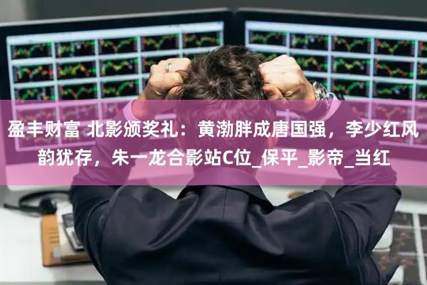 盈丰财富 北影颁奖礼：黄渤胖成唐国强，李少红风韵犹存，朱一龙合影站C位_保平_影帝_当红