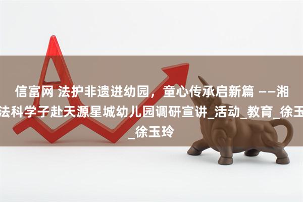 信富网 法护非遗进幼园，童心传承启新篇 ——湘大法科学子赴天源星城幼儿园调研宣讲_活动_教育_徐玉玲