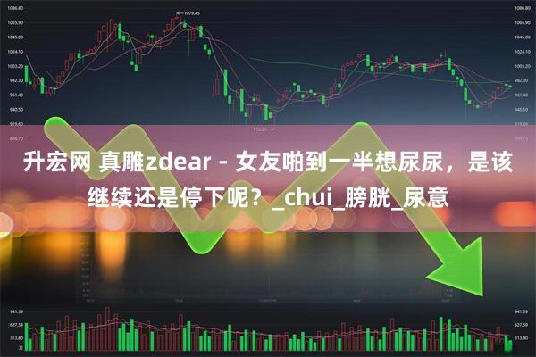 升宏网 真雕zdear - 女友啪到一半想尿尿，是该继续还是停下呢？_chui_膀胱_尿意