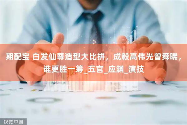 期配宝 白发仙尊造型大比拼，成毅高伟光曾舜晞，谁更胜一筹_五官_应渊_演技