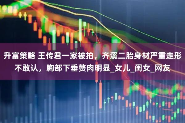 升富策略 王传君一家被拍，齐溪二胎身材严重走形不敢认，胸部下垂赘肉明显_女儿_闺女_网友