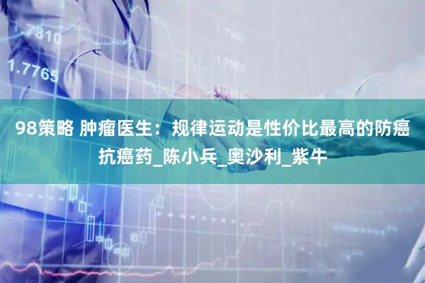 98策略 肿瘤医生：规律运动是性价比最高的防癌抗癌药_陈小兵_奥沙利_紫牛