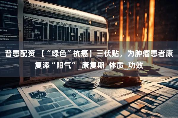 普患配资 【“绿色”抗癌】三伏贴，为肿瘤患者康复添“阳气”_康复期_体质_功效