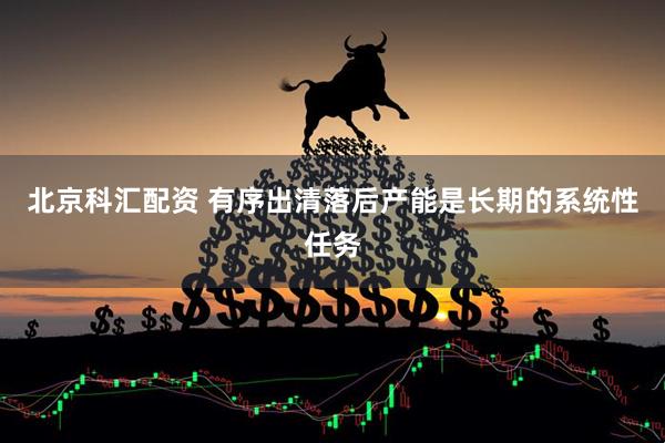 北京科汇配资 有序出清落后产能是长期的系统性任务