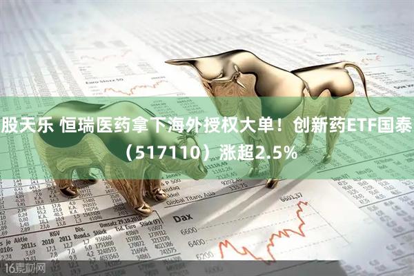 股天乐 恒瑞医药拿下海外授权大单！创新药ETF国泰（517110）涨超2.5%