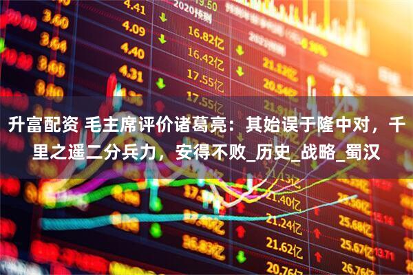 升富配资 毛主席评价诸葛亮：其始误于隆中对，千里之遥二分兵力，安得不败_历史_战略_蜀汉