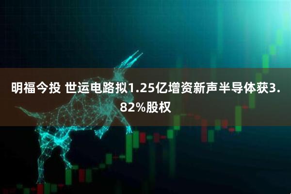 明福今投 世运电路拟1.25亿增资新声半导体获3.82%股权