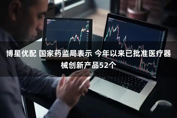 博星优配 国家药监局表示 今年以来已批准医疗器械创新产品52个