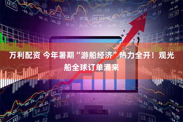 万利配资 今年暑期“游船经济”热力全开！观光船全球订单涌来