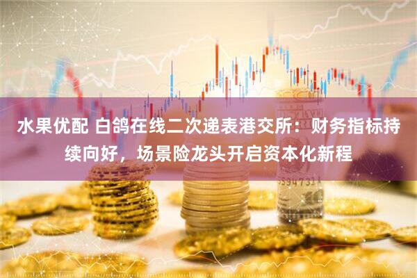 水果优配 白鸽在线二次递表港交所：财务指标持续向好，场景险龙头开启资本化新程
