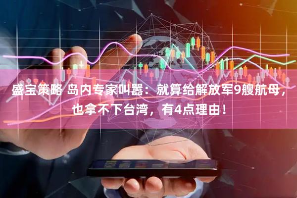 盛宝策略 岛内专家叫嚣：就算给解放军9艘航母，也拿不下台湾，有4点理由！