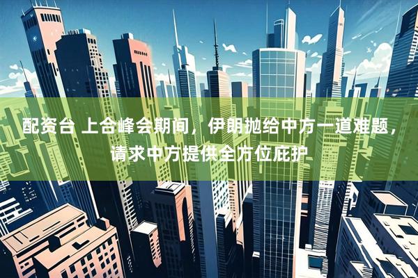 配资台 上合峰会期间，伊朗抛给中方一道难题，请求中方提供全方位庇护