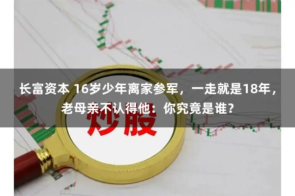 长富资本 16岁少年离家参军，一走就是18年，老母亲不认得他：你究竟是谁？