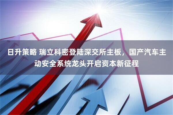 日升策略 瑞立科密登陆深交所主板，国产汽车主动安全系统龙头开启资本新征程