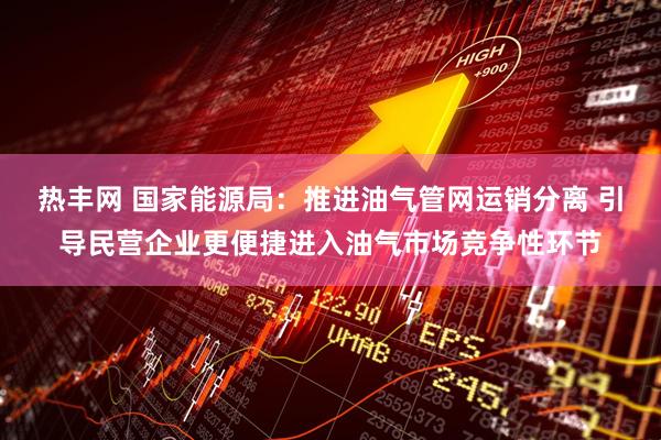 热丰网 国家能源局：推进油气管网运销分离 引导民营企业更便捷进入油气市场竞争性环节