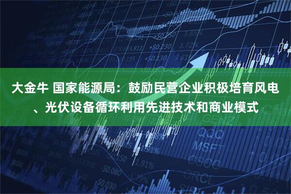 大金牛 国家能源局：鼓励民营企业积极培育风电、光伏设备循环利用先进技术和商业模式